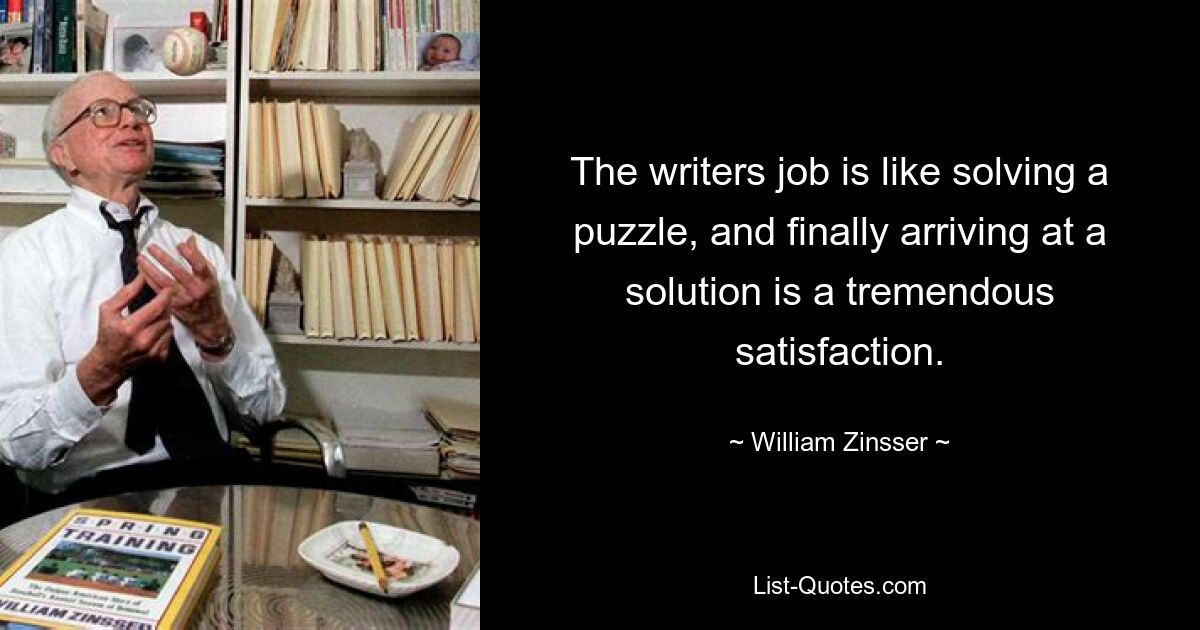 The writers job is like solving a puzzle, and finally arriving at a solution is a tremendous satisfaction. — © William Zinsser