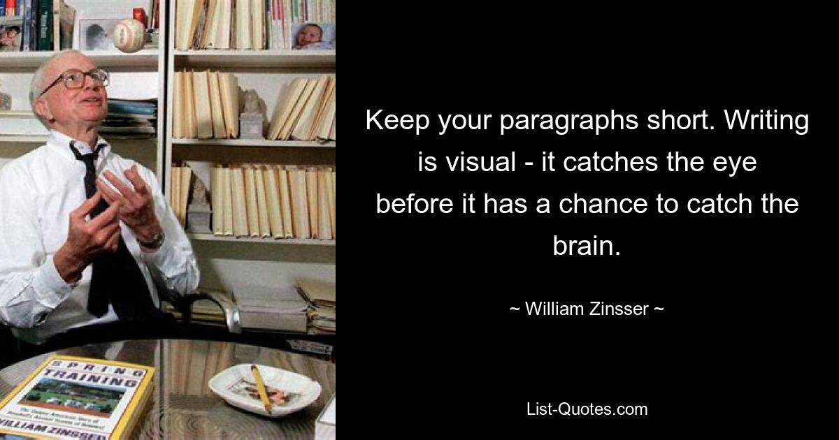 Keep your paragraphs short. Writing is visual - it catches the eye before it has a chance to catch the brain. — © William Zinsser