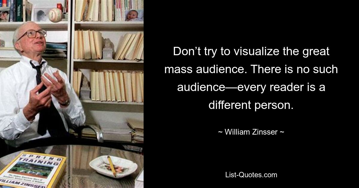 Don’t try to visualize the great mass audience. There is no such audience—every reader is a different person. — © William Zinsser