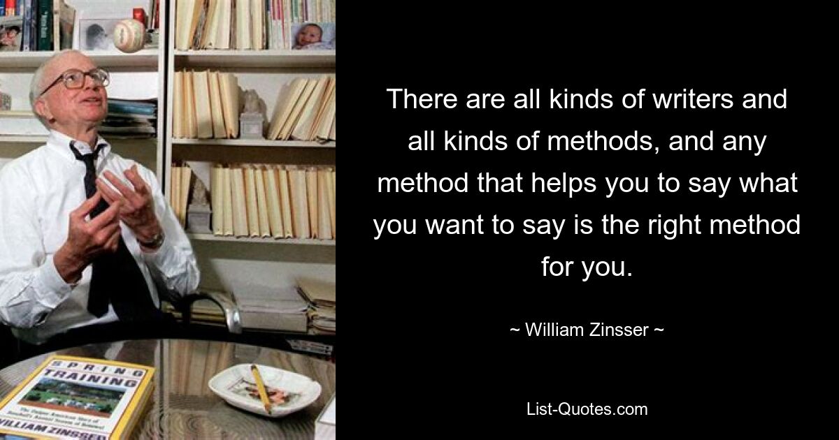 There are all kinds of writers and all kinds of methods, and any method that helps you to say what you want to say is the right method for you. — © William Zinsser