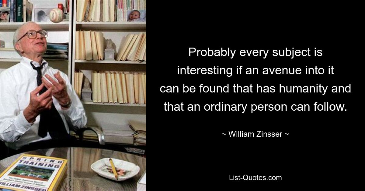 Probably every subject is interesting if an avenue into it can be found that has humanity and that an ordinary person can follow. — © William Zinsser