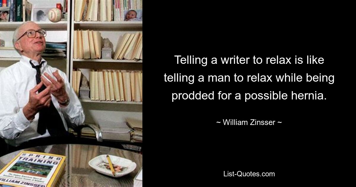 Telling a writer to relax is like telling a man to relax while being prodded for a possible hernia. — © William Zinsser