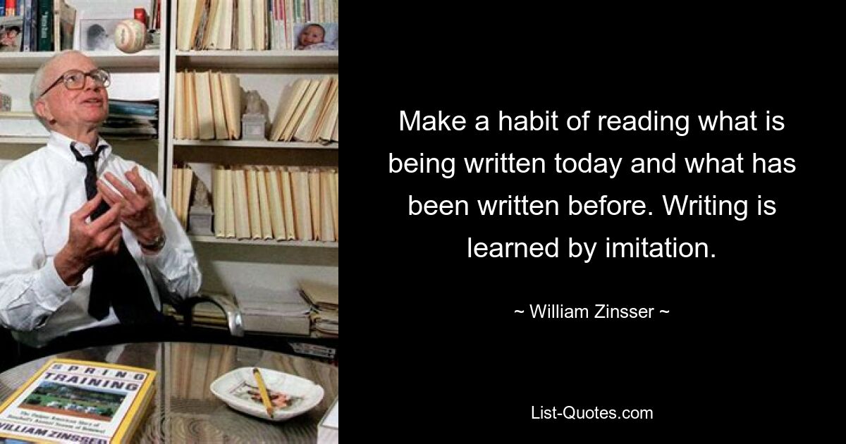 Make a habit of reading what is being written today and what has been written before. Writing is learned by imitation. — © William Zinsser