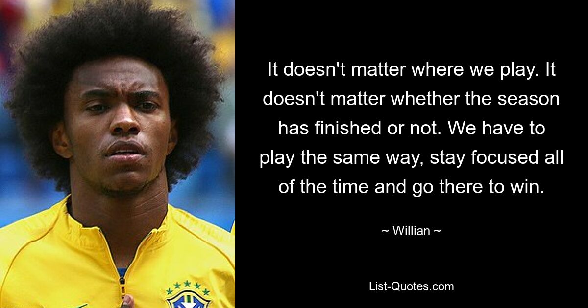 It doesn't matter where we play. It doesn't matter whether the season has finished or not. We have to play the same way, stay focused all of the time and go there to win. — © Willian