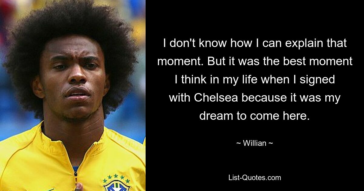 I don't know how I can explain that moment. But it was the best moment I think in my life when I signed with Chelsea because it was my dream to come here. — © Willian