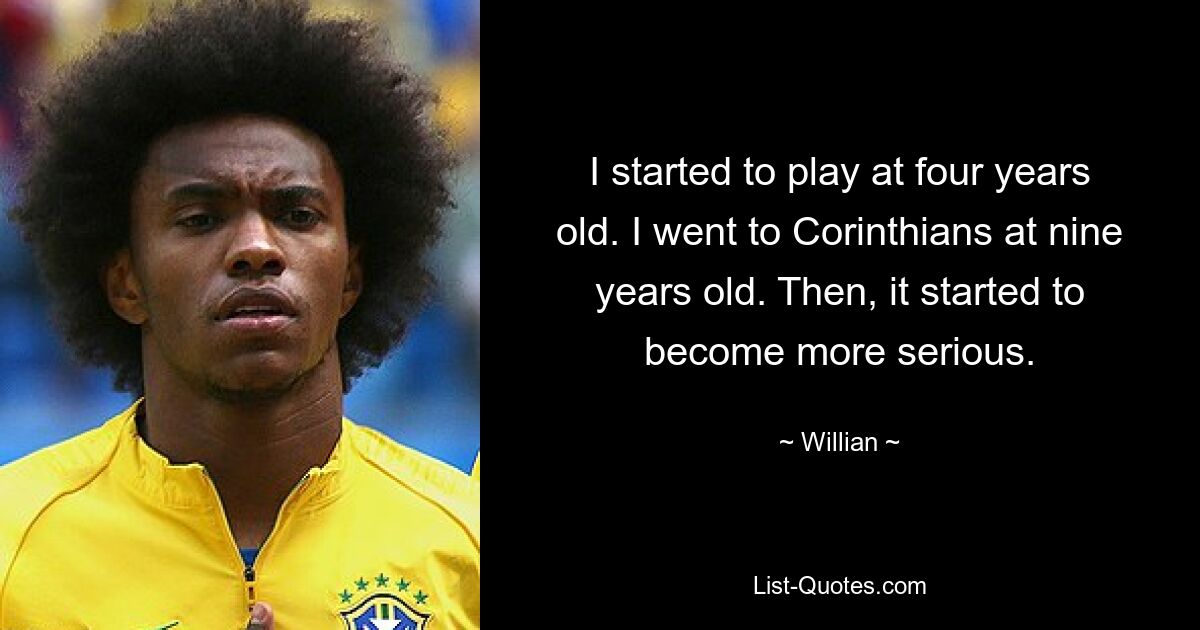 I started to play at four years old. I went to Corinthians at nine years old. Then, it started to become more serious. — © Willian