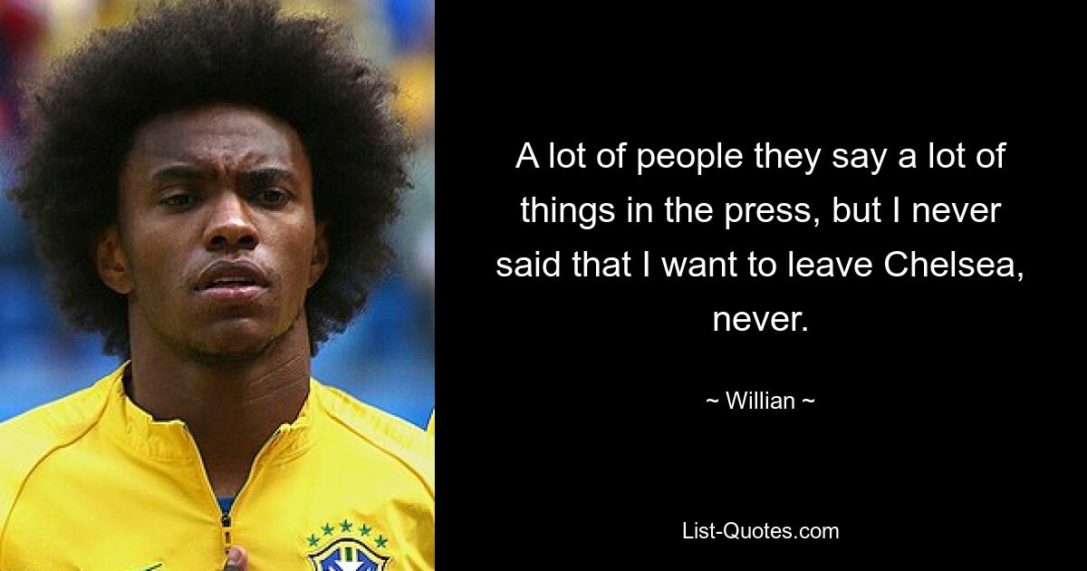 A lot of people they say a lot of things in the press, but I never said that I want to leave Chelsea, never. — © Willian