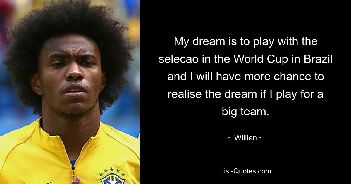 My dream is to play with the selecao in the World Cup in Brazil and I will have more chance to realise the dream if I play for a big team. — © Willian