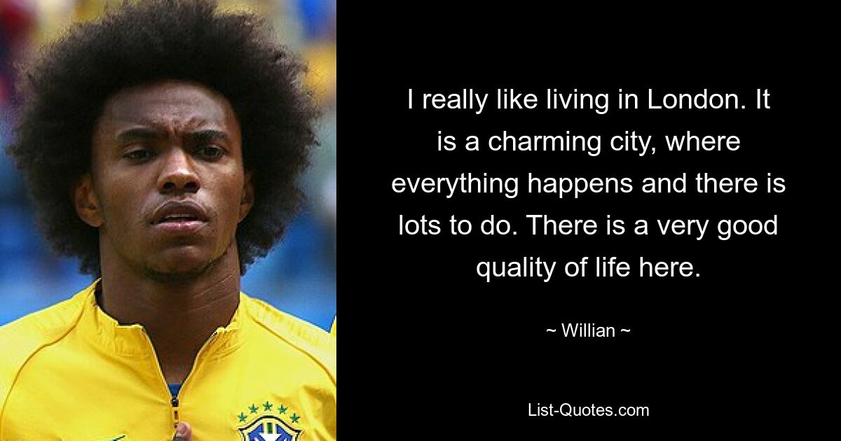 I really like living in London. It is a charming city, where everything happens and there is lots to do. There is a very good quality of life here. — © Willian