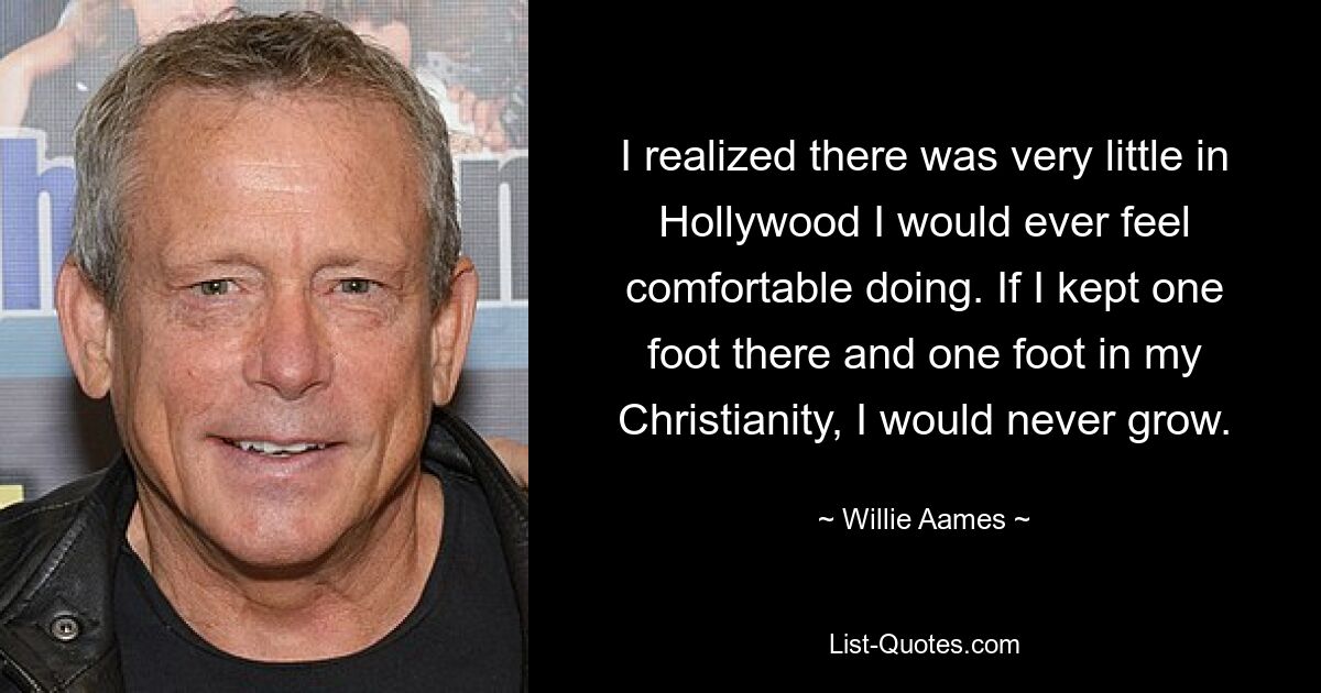 I realized there was very little in Hollywood I would ever feel comfortable doing. If I kept one foot there and one foot in my Christianity, I would never grow. — © Willie Aames