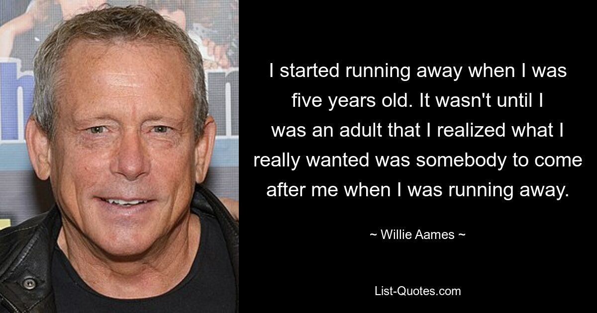 I started running away when I was five years old. It wasn't until I was an adult that I realized what I really wanted was somebody to come after me when I was running away. — © Willie Aames