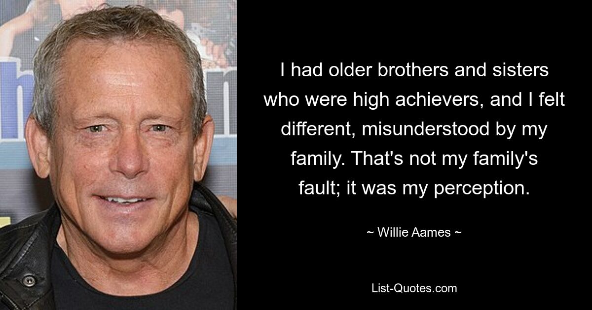 I had older brothers and sisters who were high achievers, and I felt different, misunderstood by my family. That's not my family's fault; it was my perception. — © Willie Aames