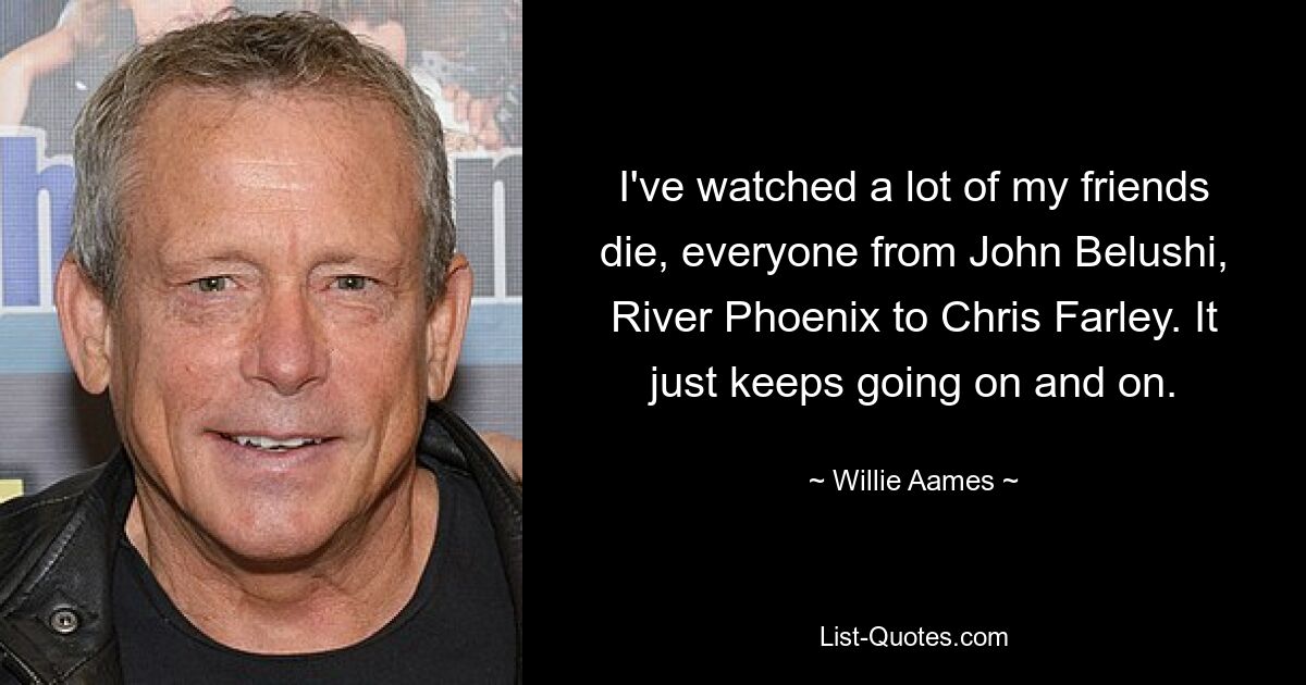 I've watched a lot of my friends die, everyone from John Belushi, River Phoenix to Chris Farley. It just keeps going on and on. — © Willie Aames