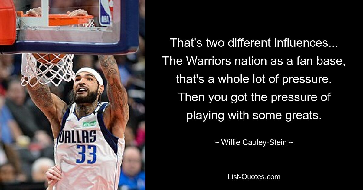 That's two different influences... The Warriors nation as a fan base, that's a whole lot of pressure. Then you got the pressure of playing with some greats. — © Willie Cauley-Stein