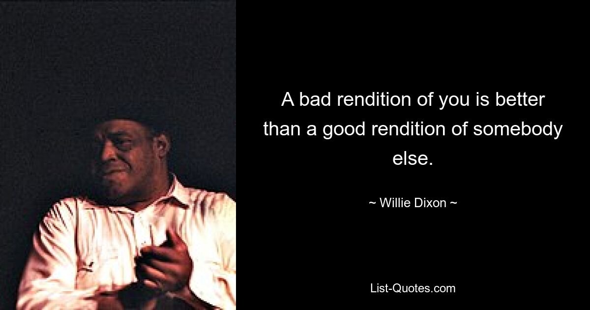 A bad rendition of you is better than a good rendition of somebody else. — © Willie Dixon