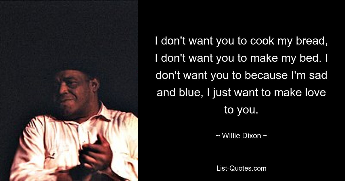 I don't want you to cook my bread, I don't want you to make my bed. I don't want you to because I'm sad and blue, I just want to make love to you. — © Willie Dixon