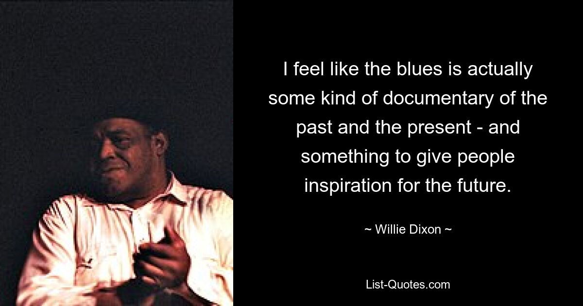 I feel like the blues is actually some kind of documentary of the past and the present - and something to give people inspiration for the future. — © Willie Dixon