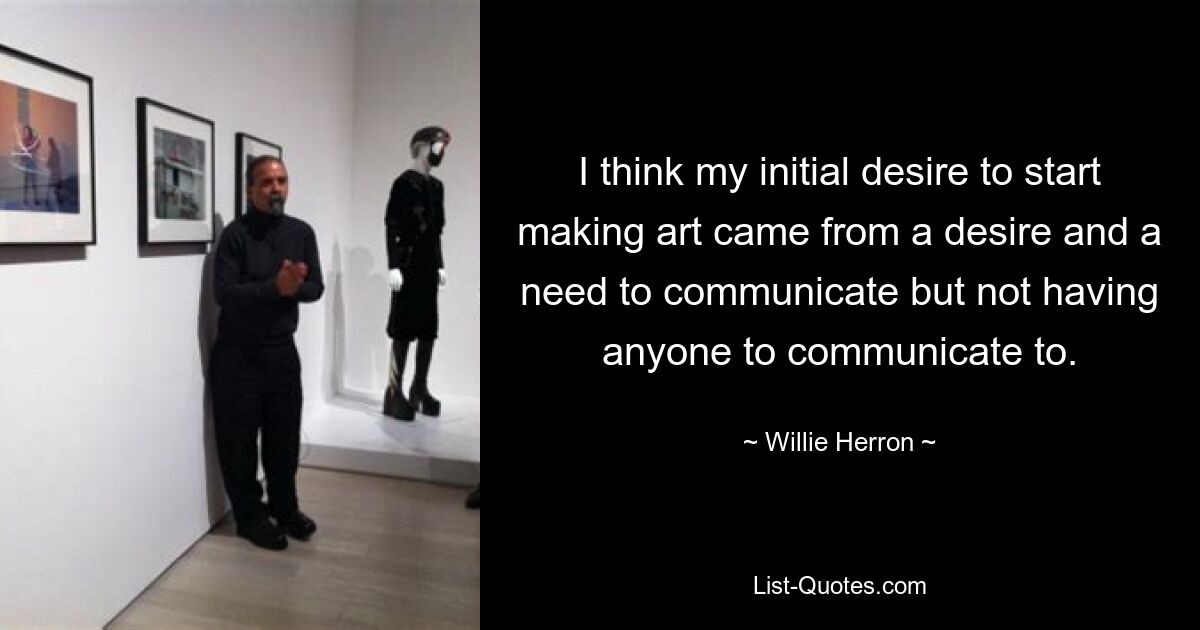 I think my initial desire to start making art came from a desire and a need to communicate but not having anyone to communicate to. — © Willie Herron