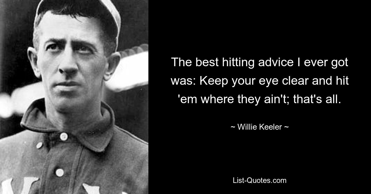 The best hitting advice I ever got was: Keep your eye clear and hit 'em where they ain't; that's all. — © Willie Keeler