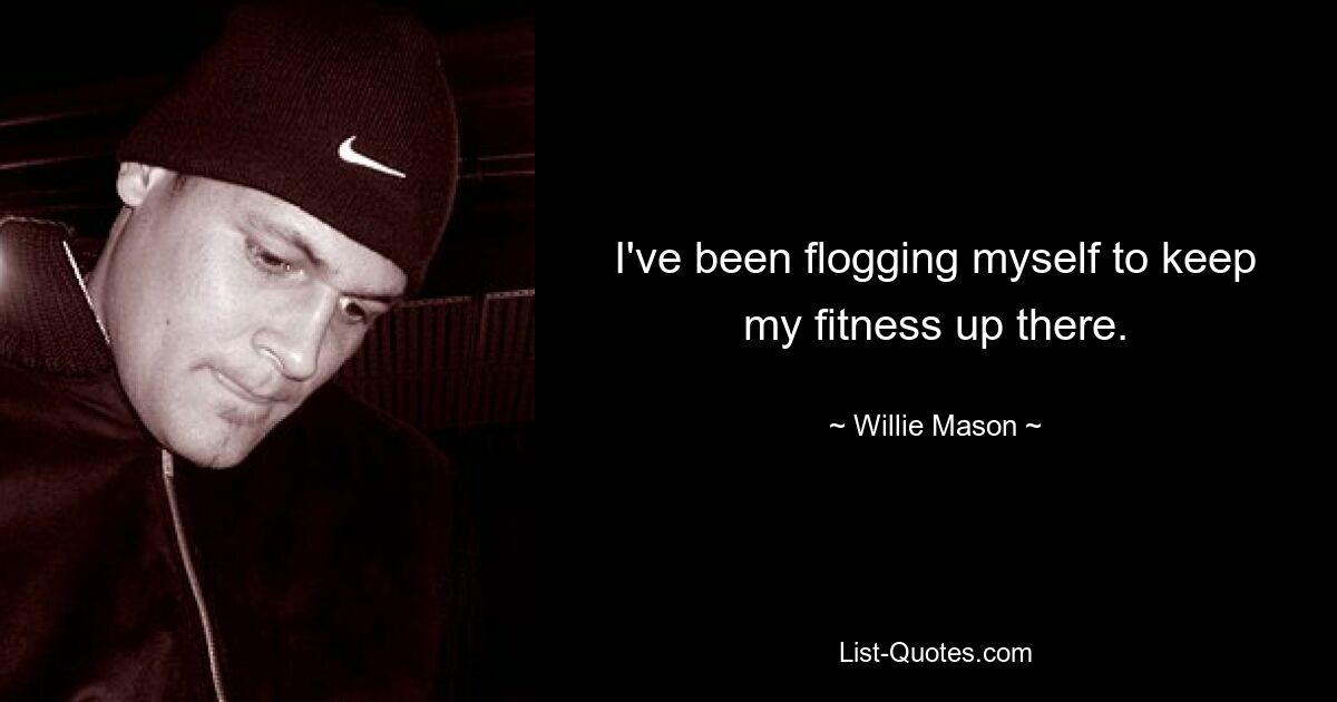 I've been flogging myself to keep my fitness up there. — © Willie Mason