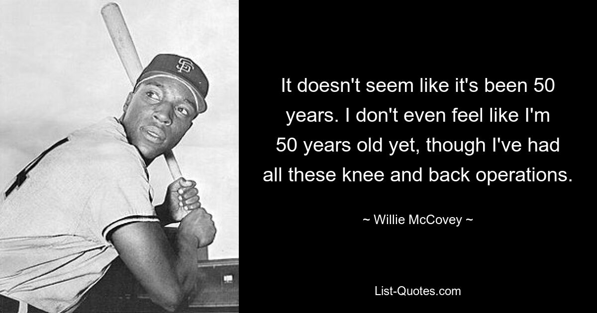 It doesn't seem like it's been 50 years. I don't even feel like I'm 50 years old yet, though I've had all these knee and back operations. — © Willie McCovey