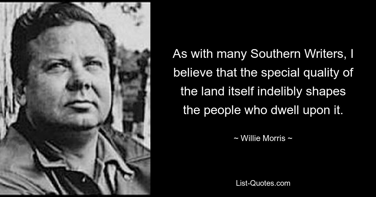 As with many Southern Writers, I believe that the special quality of the land itself indelibly shapes the people who dwell upon it. — © Willie Morris