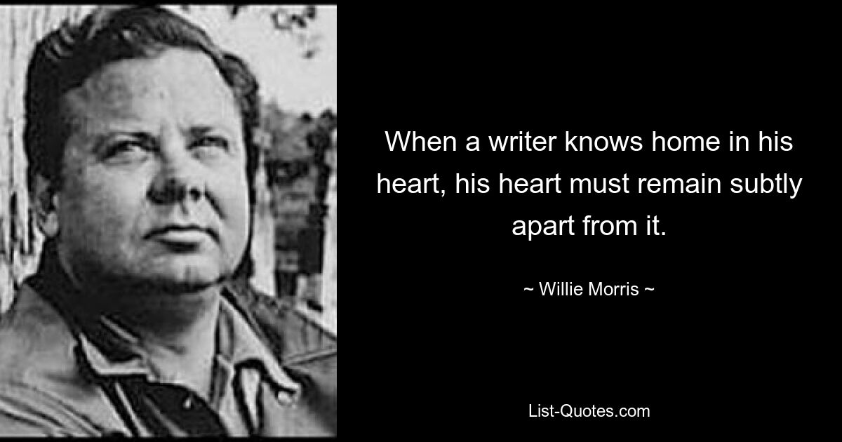 When a writer knows home in his heart, his heart must remain subtly apart from it. — © Willie Morris