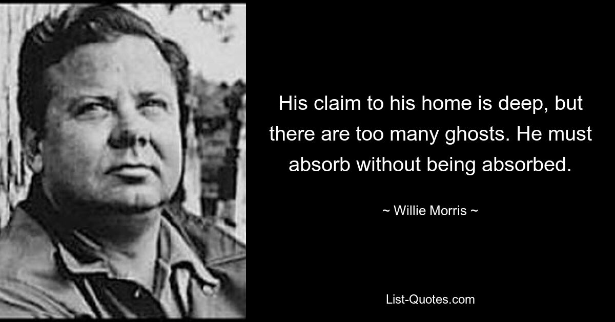 His claim to his home is deep, but there are too many ghosts. He must absorb without being absorbed. — © Willie Morris