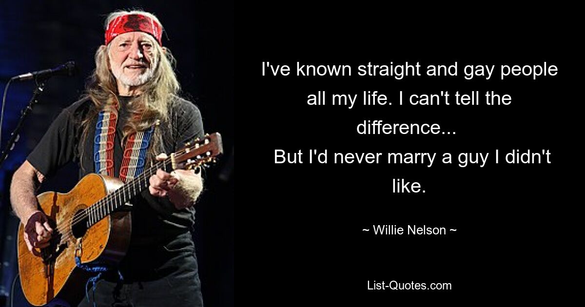 I've known straight and gay people all my life. I can't tell the difference... 
 But I'd never marry a guy I didn't like. — © Willie Nelson