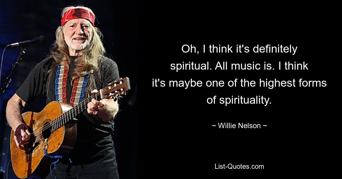 Oh, I think it's definitely spiritual. All music is. I think it's maybe one of the highest forms of spirituality. — © Willie Nelson