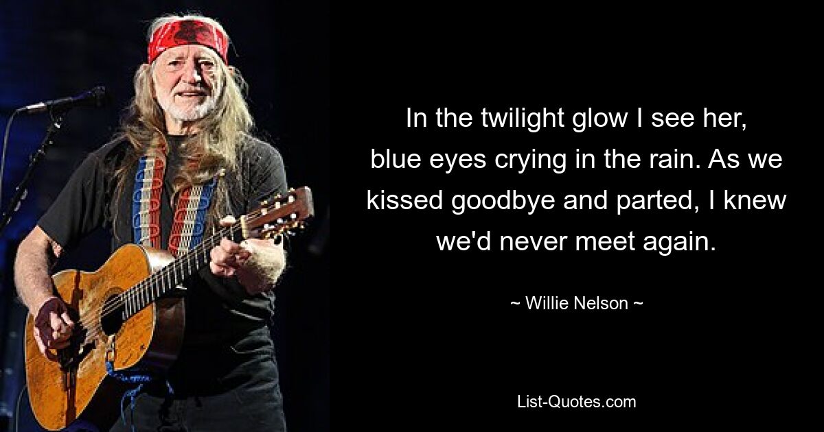 In the twilight glow I see her, blue eyes crying in the rain. As we kissed goodbye and parted, I knew we'd never meet again. — © Willie Nelson