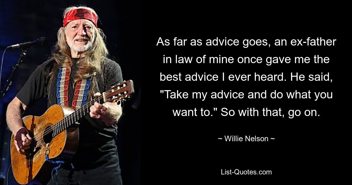 As far as advice goes, an ex-father in law of mine once gave me the best advice I ever heard. He said, "Take my advice and do what you want to." So with that, go on. — © Willie Nelson