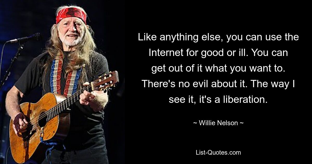 Like anything else, you can use the Internet for good or ill. You can get out of it what you want to. There's no evil about it. The way I see it, it's a liberation. — © Willie Nelson