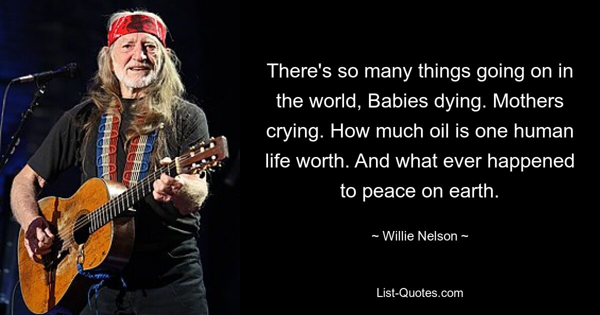 There's so many things going on in the world, Babies dying. Mothers crying. How much oil is one human life worth. And what ever happened to peace on earth. — © Willie Nelson