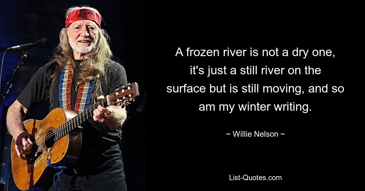 A frozen river is not a dry one, it's just a still river on the surface but is still moving, and so am my winter writing. — © Willie Nelson