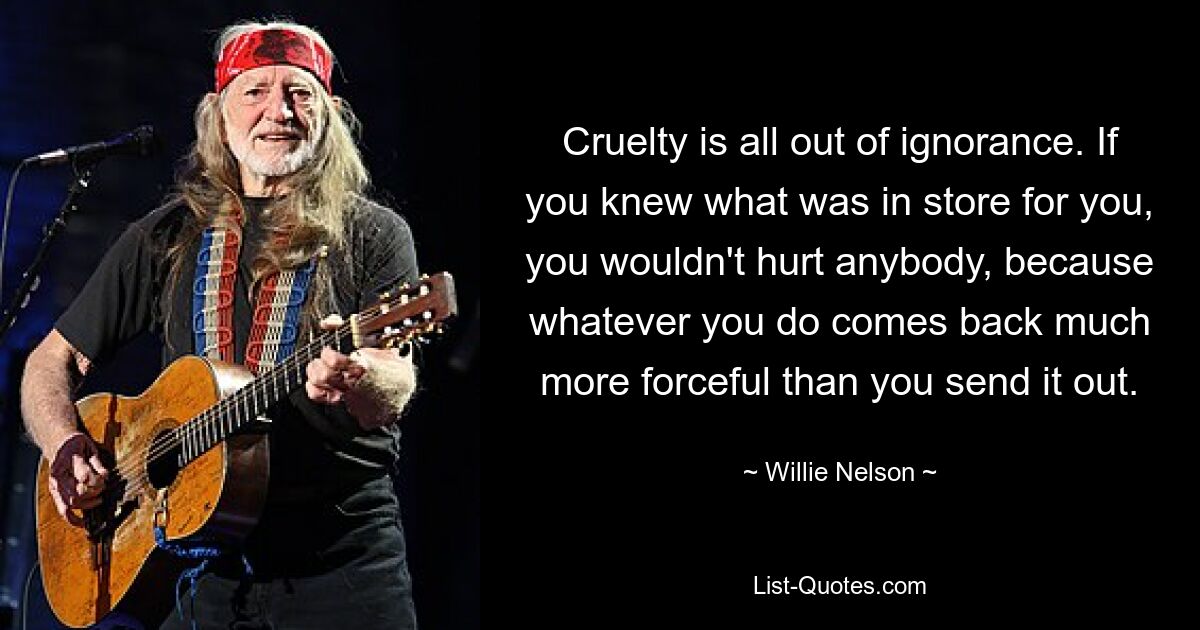 Cruelty is all out of ignorance. If you knew what was in store for you, you wouldn't hurt anybody, because whatever you do comes back much more forceful than you send it out. — © Willie Nelson