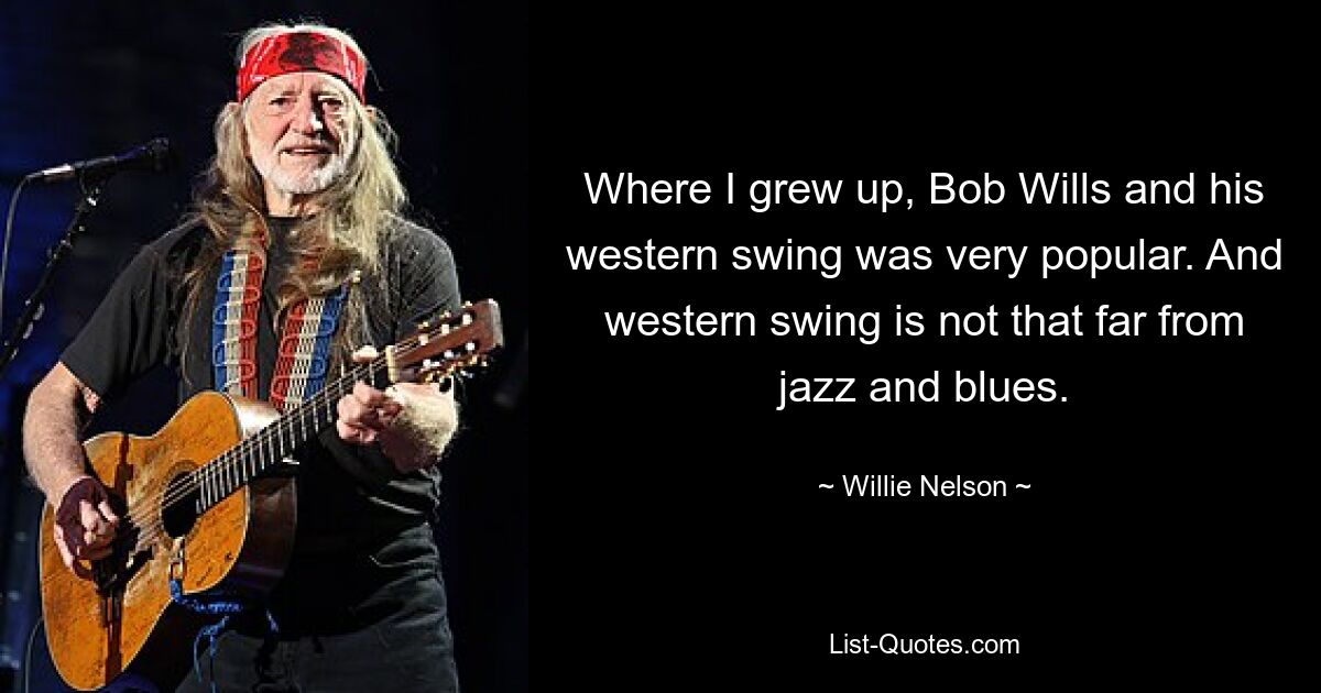 Where I grew up, Bob Wills and his western swing was very popular. And western swing is not that far from jazz and blues. — © Willie Nelson