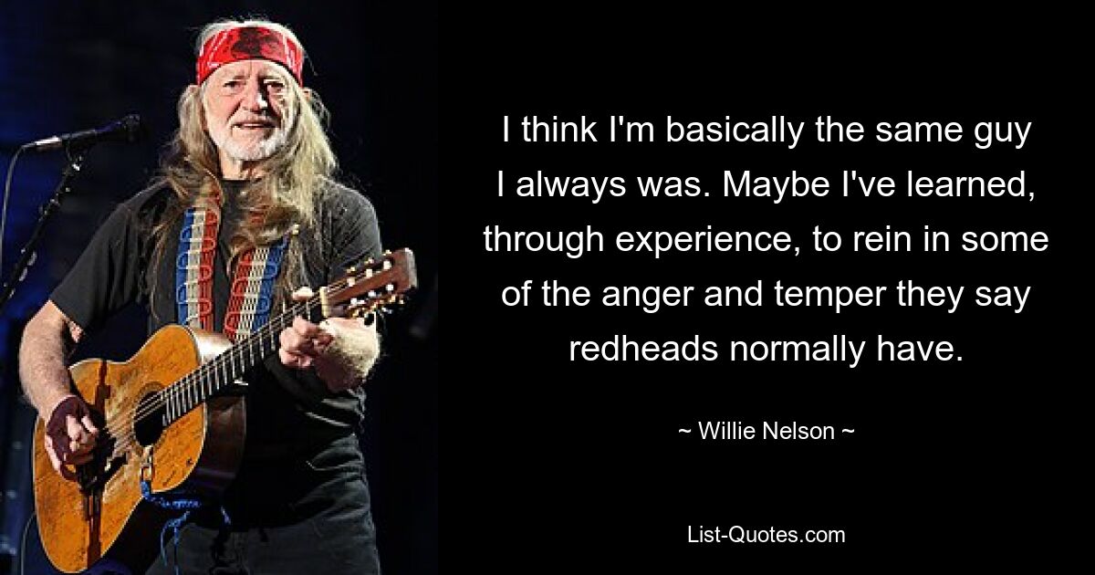 I think I'm basically the same guy I always was. Maybe I've learned, through experience, to rein in some of the anger and temper they say redheads normally have. — © Willie Nelson