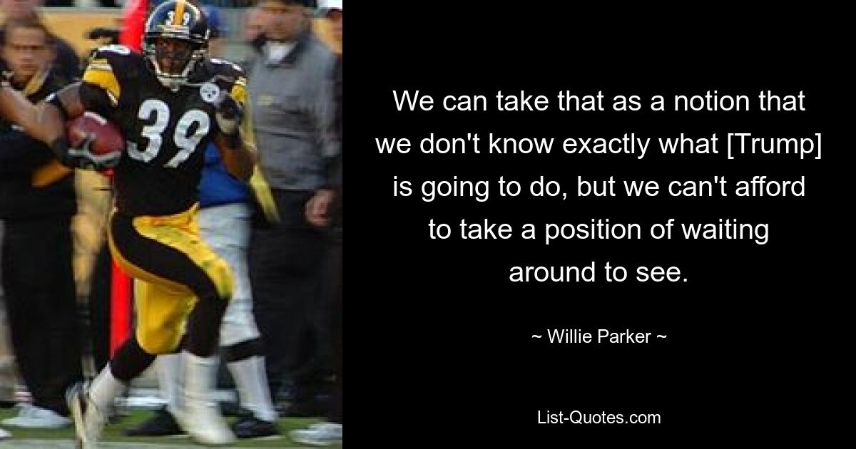 We can take that as a notion that we don't know exactly what [Trump] is going to do, but we can't afford to take a position of waiting around to see. — © Willie Parker