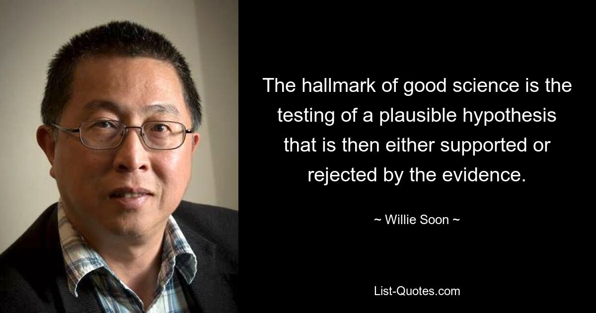 The hallmark of good science is the testing of a plausible hypothesis that is then either supported or rejected by the evidence. — © Willie Soon