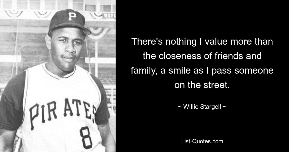 There's nothing I value more than the closeness of friends and family, a smile as I pass someone on the street. — © Willie Stargell