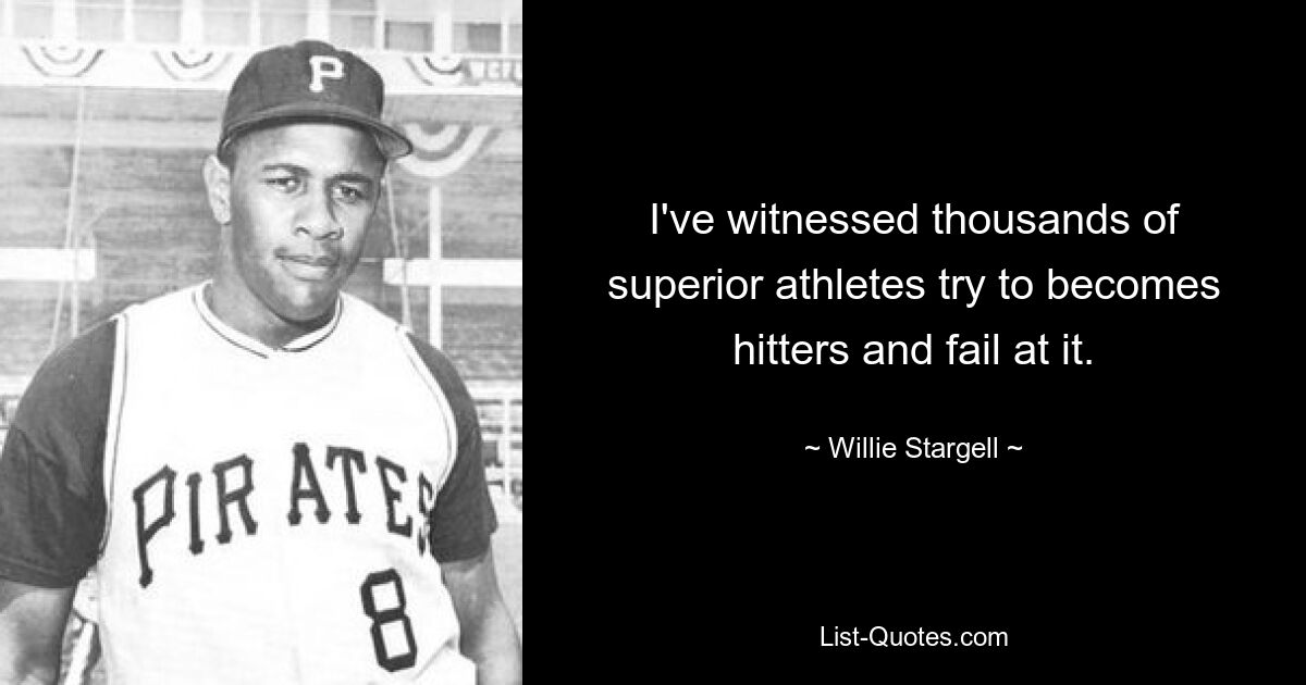 I've witnessed thousands of superior athletes try to becomes hitters and fail at it. — © Willie Stargell