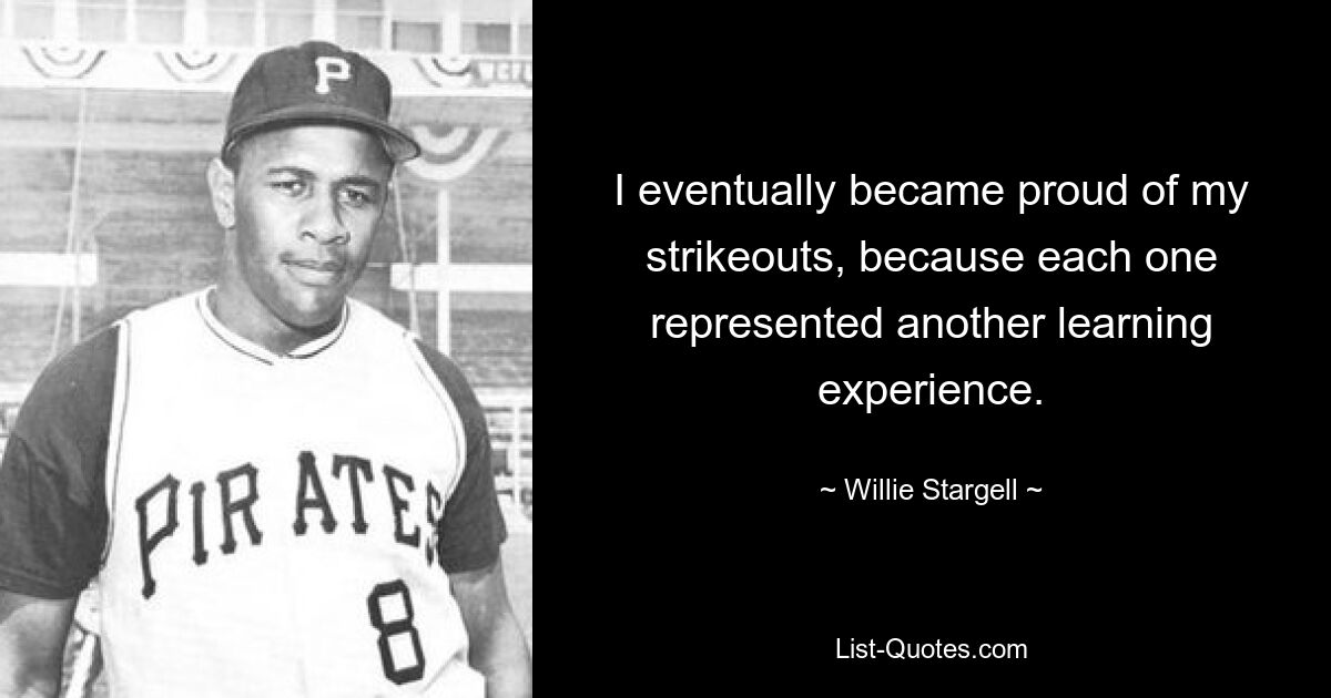 I eventually became proud of my strikeouts, because each one represented another learning experience. — © Willie Stargell