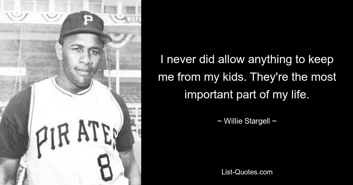 I never did allow anything to keep me from my kids. They're the most important part of my life. — © Willie Stargell