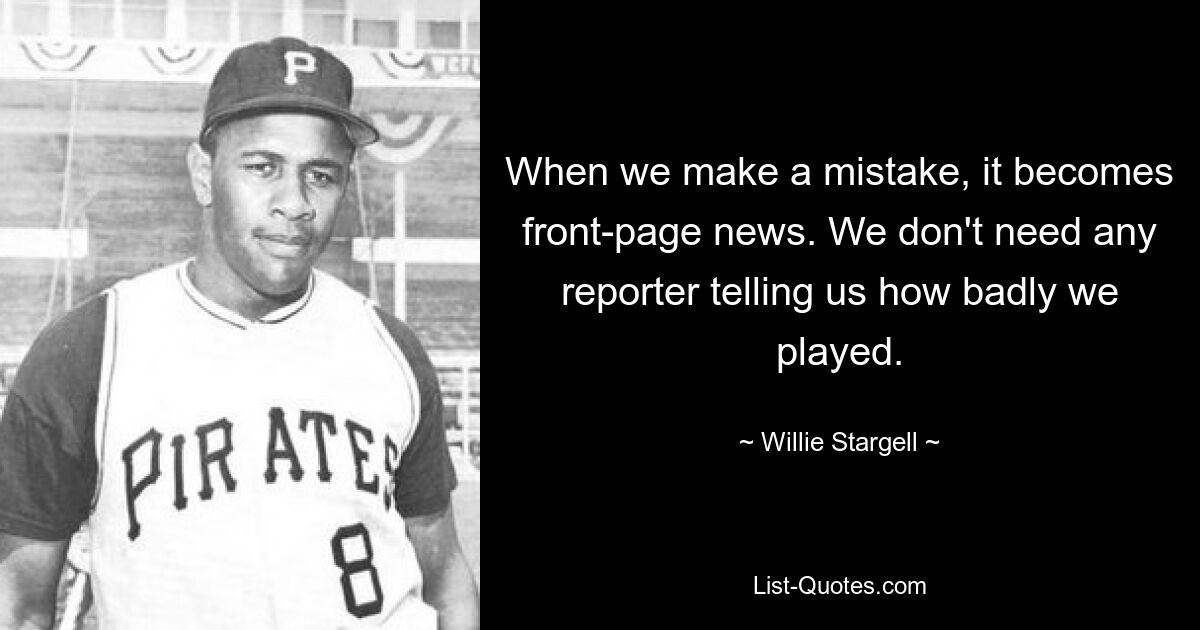 When we make a mistake, it becomes front-page news. We don't need any reporter telling us how badly we played. — © Willie Stargell