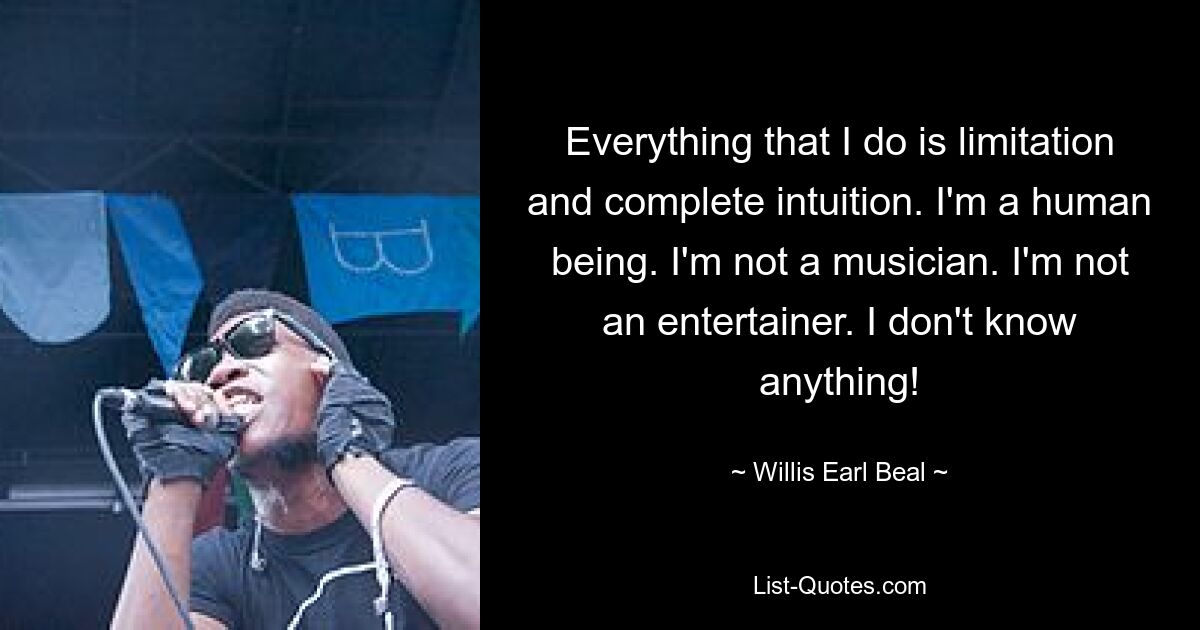 Everything that I do is limitation and complete intuition. I'm a human being. I'm not a musician. I'm not an entertainer. I don't know anything! — © Willis Earl Beal