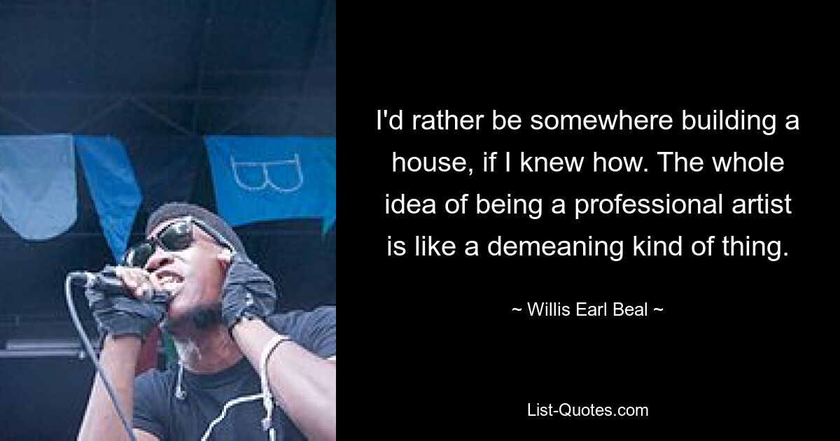 I'd rather be somewhere building a house, if I knew how. The whole idea of being a professional artist is like a demeaning kind of thing. — © Willis Earl Beal