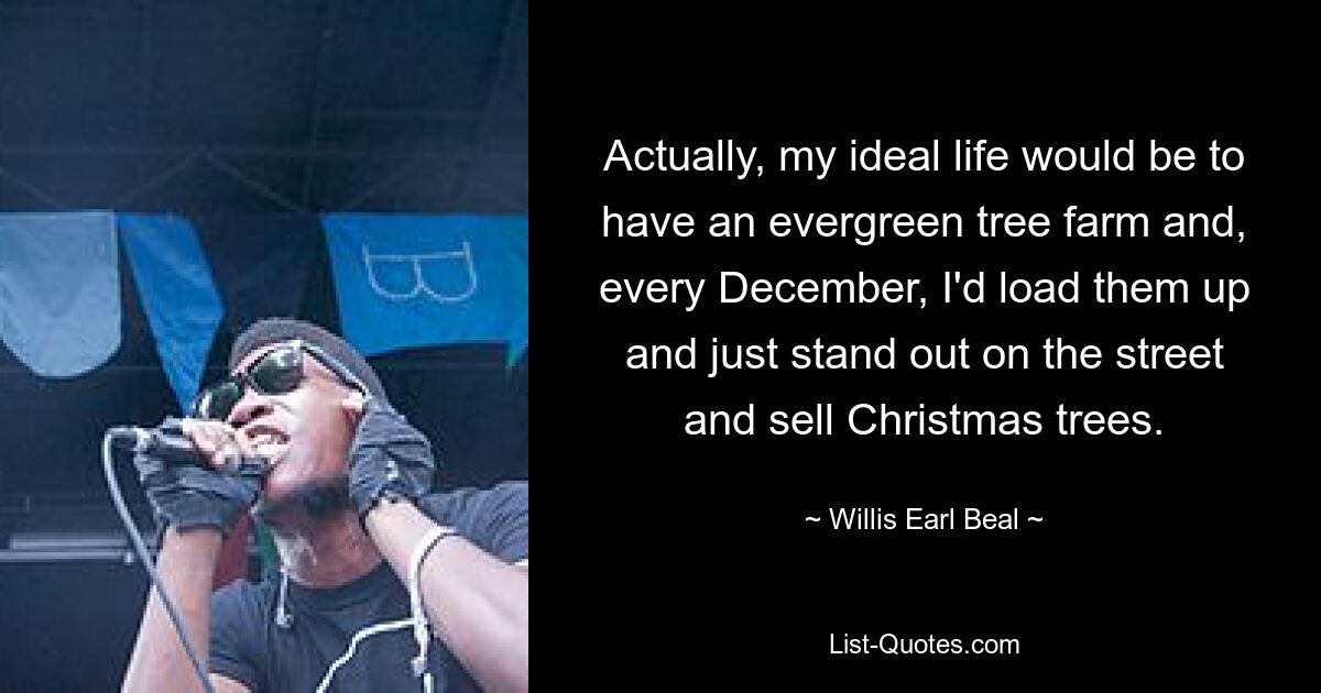 Actually, my ideal life would be to have an evergreen tree farm and, every December, I'd load them up and just stand out on the street and sell Christmas trees. — © Willis Earl Beal