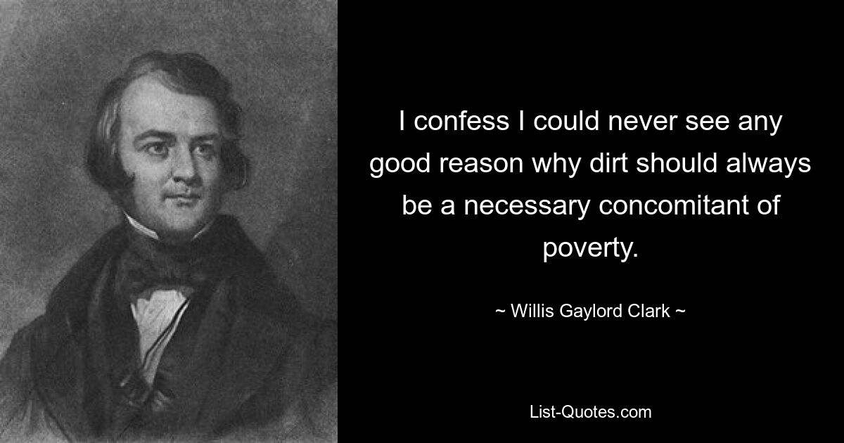 I confess I could never see any good reason why dirt should always be a necessary concomitant of poverty. — © Willis Gaylord Clark