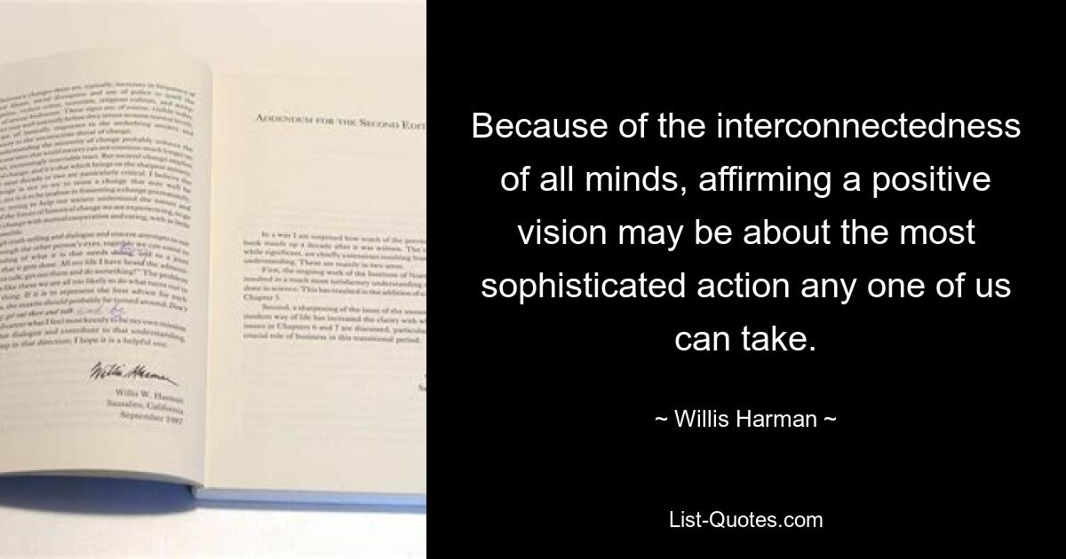 Because of the interconnectedness of all minds, affirming a positive vision may be about the most sophisticated action any one of us can take. — © Willis Harman